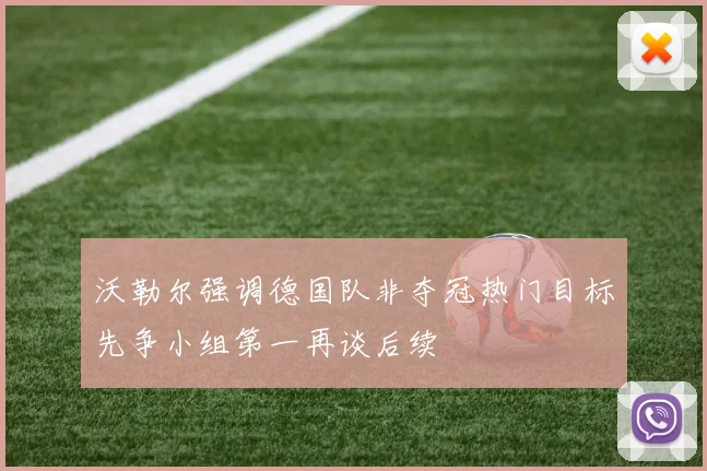 沃勒尔强调德国队非夺冠热门目标先争小组第一再谈后续