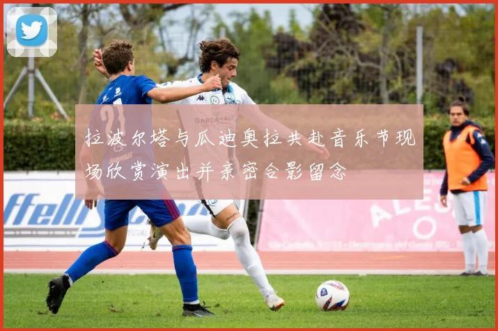 拉波尔塔与瓜迪奥拉共赴音乐节现场欣赏演出并亲密合影留念