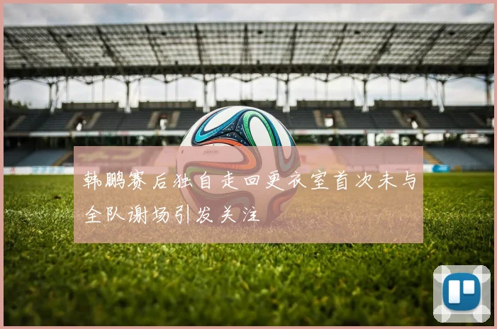 韩鹏赛后独自走回更衣室首次未与全队谢场引发关注