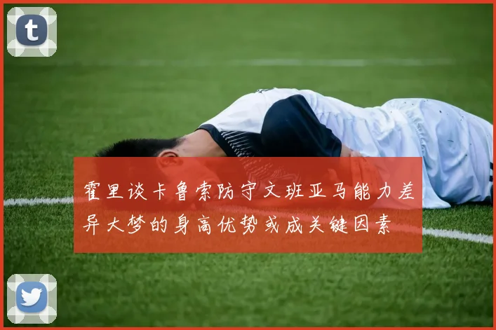 霍里谈卡鲁索防守文班亚马能力差异大梦的身高优势或成关键因素