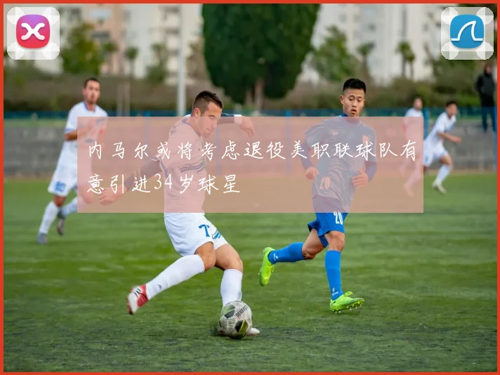 内马尔或将考虑退役美职联球队有意引进34岁球星