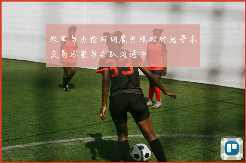 绿军与杰伦布朗展开艰难对话寻求交易方案与各队沟通中