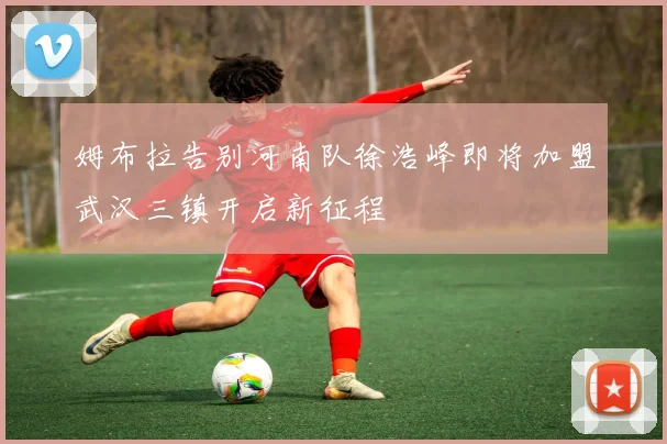 姆布拉告别河南队徐浩峰即将加盟武汉三镇开启新征程