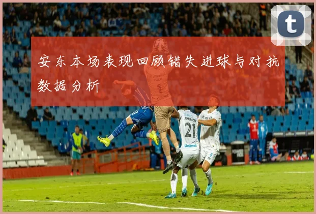 安东本场表现回顾错失进球与对抗数据分析