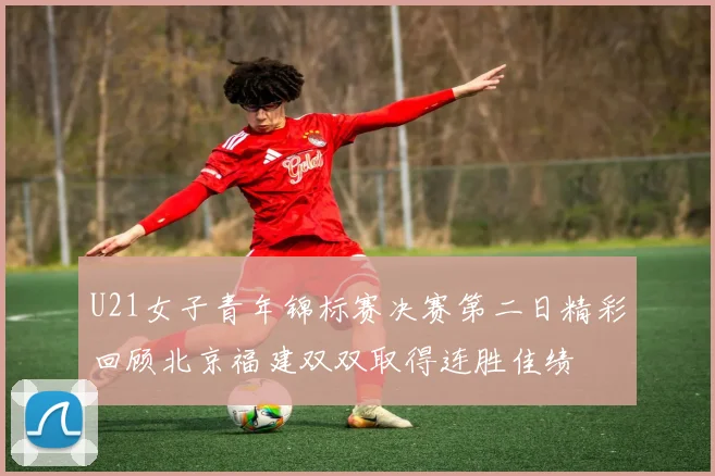 U21女子青年锦标赛决赛第二日精彩回顾北京福建双双取得连胜佳绩