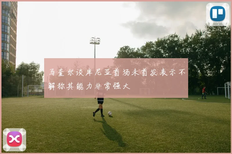 马奎尔谈库尼亚首场未首发表示不解称其能力非常强大