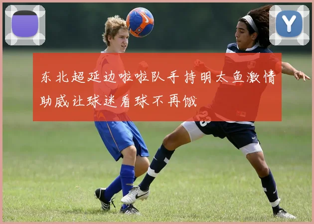 东北超延边啦啦队手持明太鱼激情助威让球迷看球不再饿
