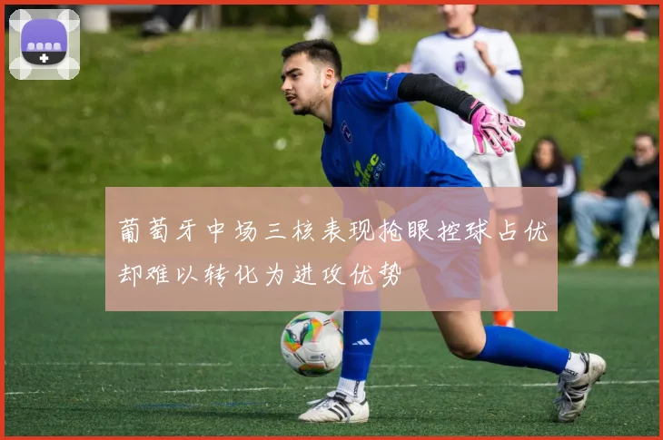 葡萄牙中场三核表现抢眼控球占优却难以转化为进攻优势