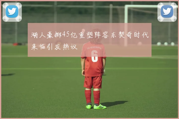 湖人豪掷45亿重塑阵容东契奇时代来临引发热议