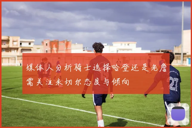 媒体人分析骑士选择哈登还是老詹需关注米切尔态度与倾向