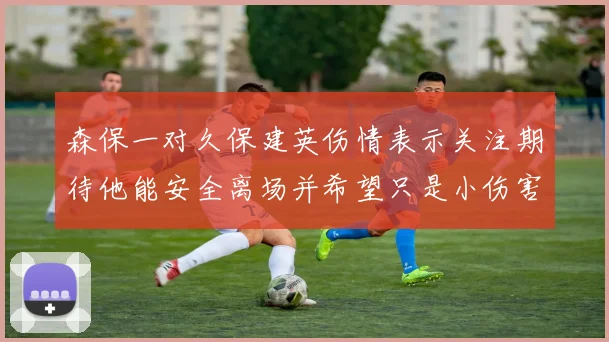 森保一对久保建英伤情表示关注期待他能安全离场并希望只是小伤害
