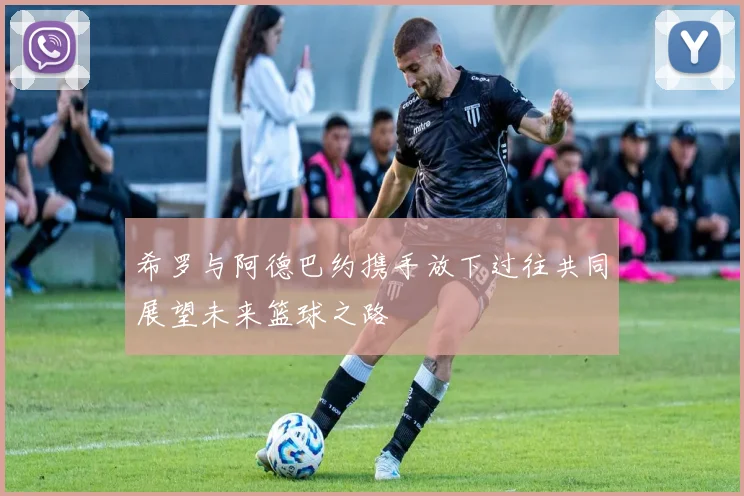 希罗与阿德巴约携手放下过往共同展望未来篮球之路
