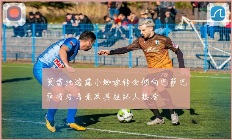 莫雷托透露小蜘蛛转会倾向巴萨巴萨将与马竞及其经纪人接洽