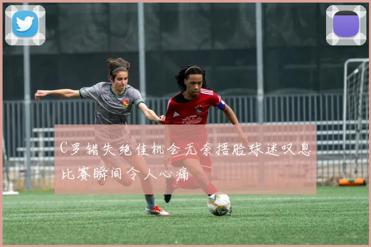 C罗错失绝佳机会无奈捂脸球迷叹息比赛瞬间令人心痛