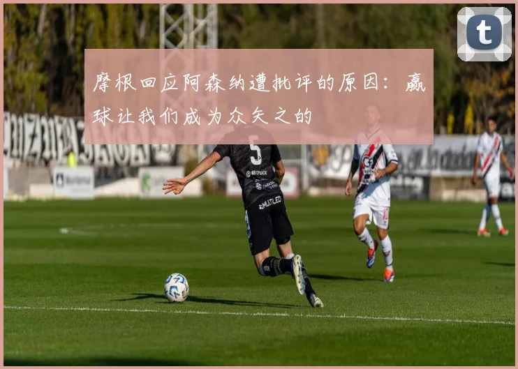 摩根回应阿森纳遭批评的原因：赢球让我们成为众矢之的
