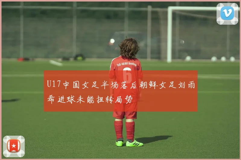 U17中国女足半场落后朝鲜女足刘雨希进球未能扭转局势
