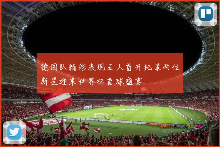 德国队精彩表现五人首开纪录两位新星迎来世界杯首球盛宴