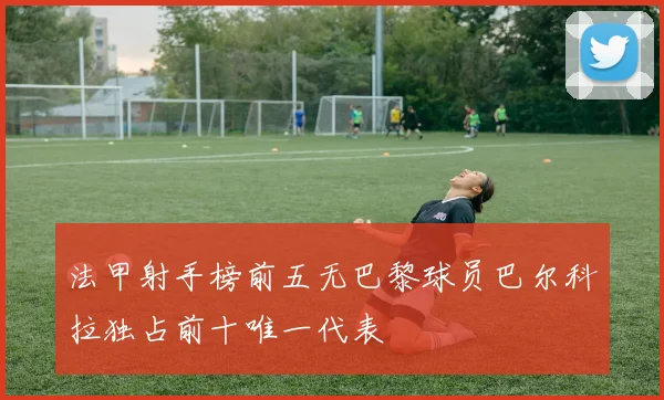 法甲射手榜前五无巴黎球员巴尔科拉独占前十唯一代表