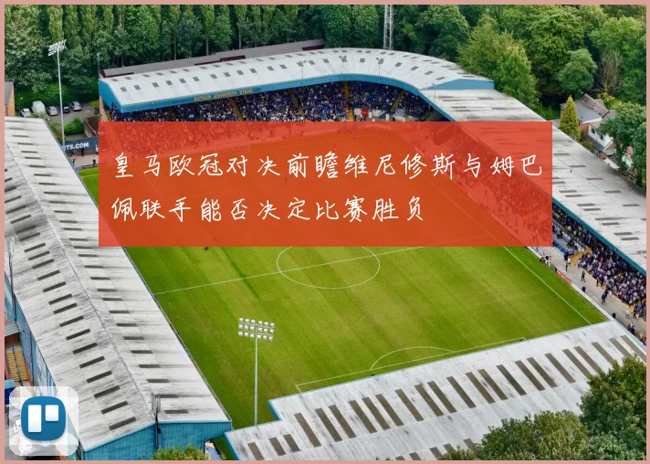 皇马欧冠对决前瞻维尼修斯与姆巴佩联手能否决定比赛胜负