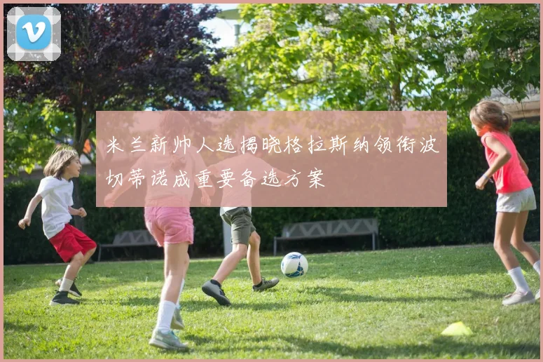 米兰新帅人选揭晓格拉斯纳领衔波切蒂诺成重要备选方案